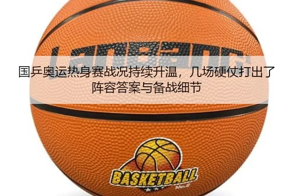 国乒奥运热身赛战况持续升温，几场硬仗打出了阵容答案与备战细节